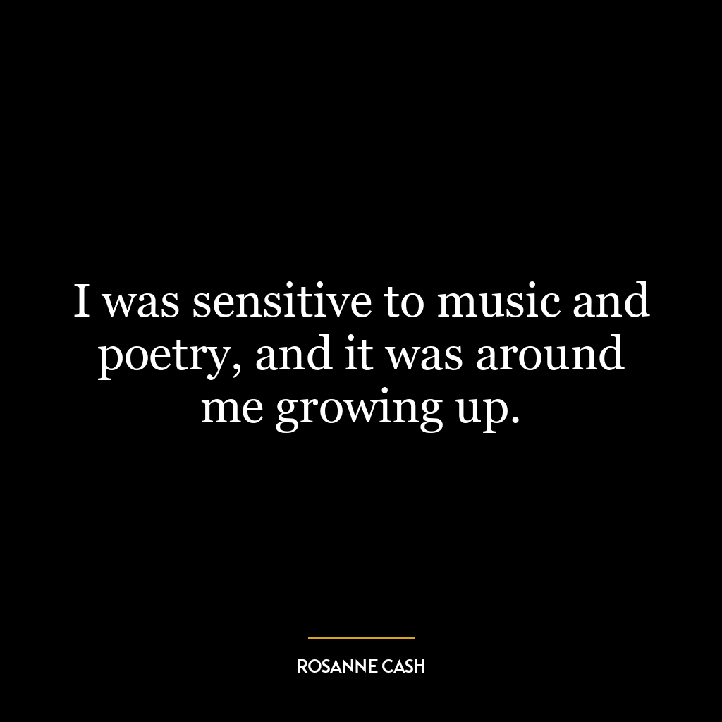 I was sensitive to music and poetry, and it was around me growing up.