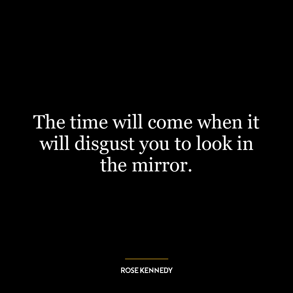 The time will come when it will disgust you to look in the mirror.