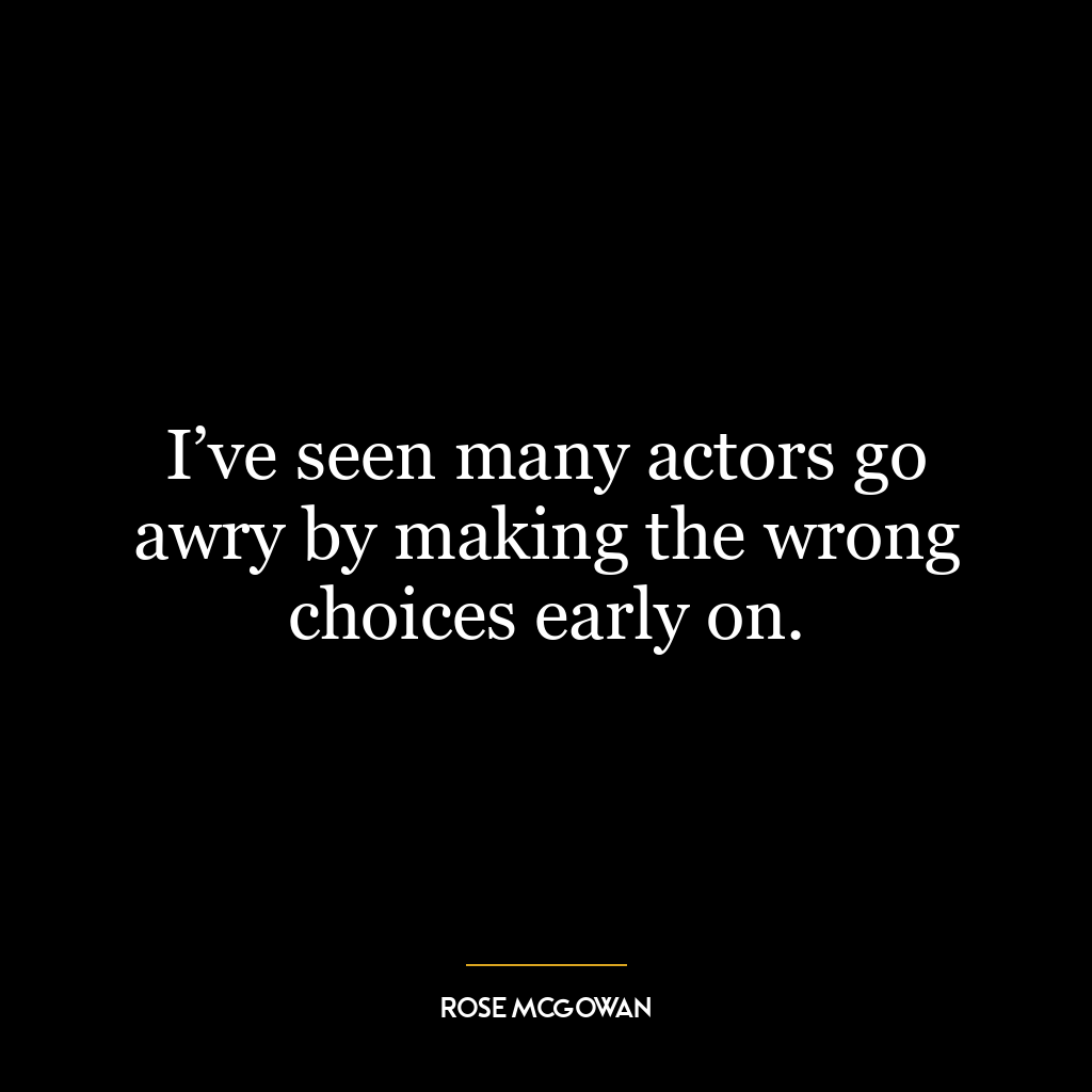 I’ve seen many actors go awry by making the wrong choices early on.