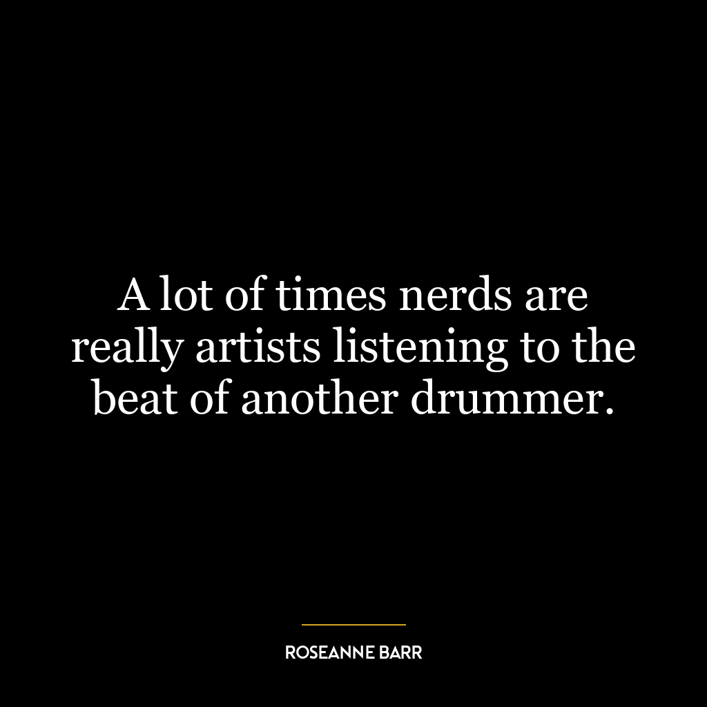 A lot of times nerds are really artists listening to the beat of another drummer.