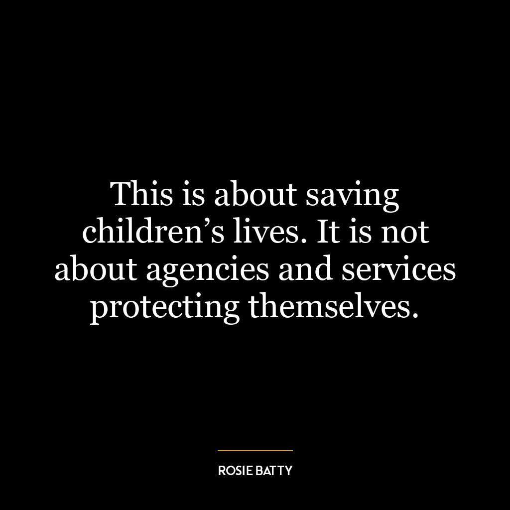 This is about saving children’s lives. It is not about agencies and services protecting themselves.