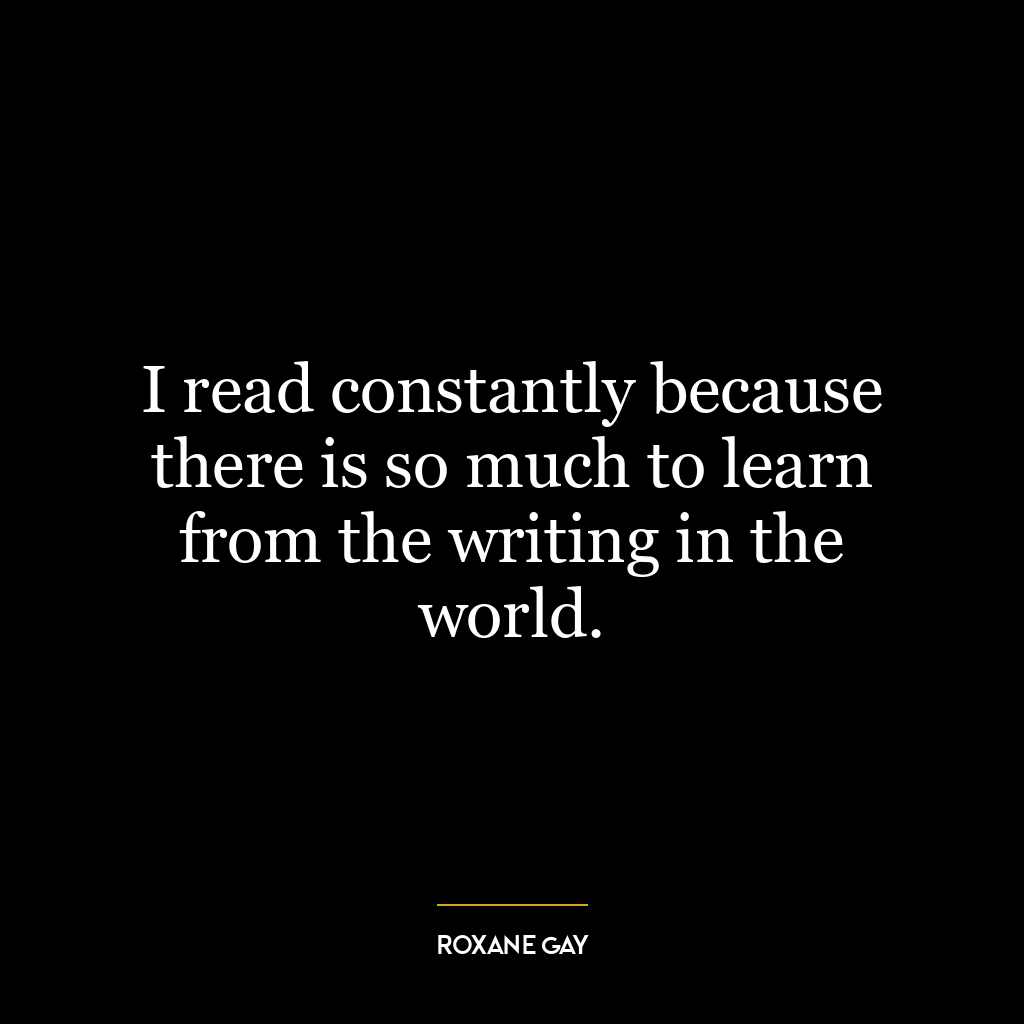 I read constantly because there is so much to learn from the writing in the world.