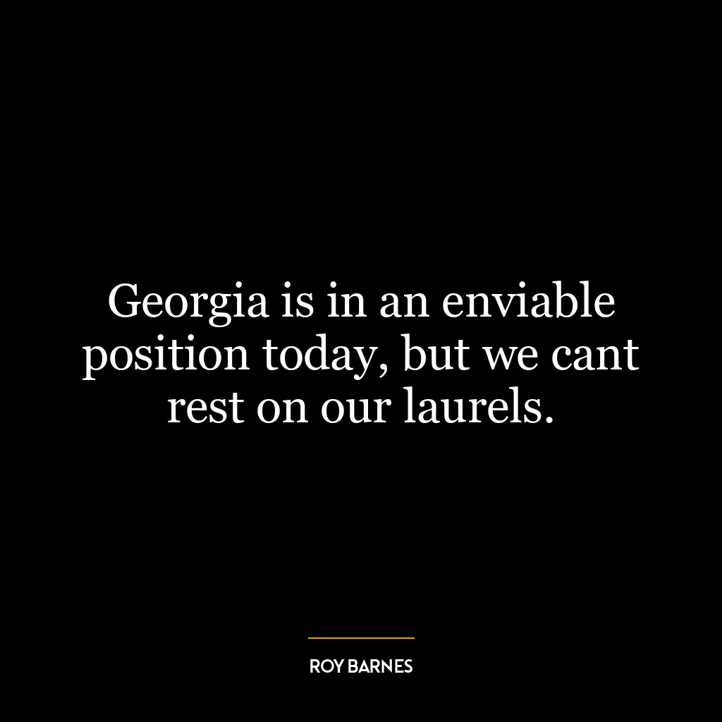 Georgia is in an enviable position today, but we cant rest on our laurels.