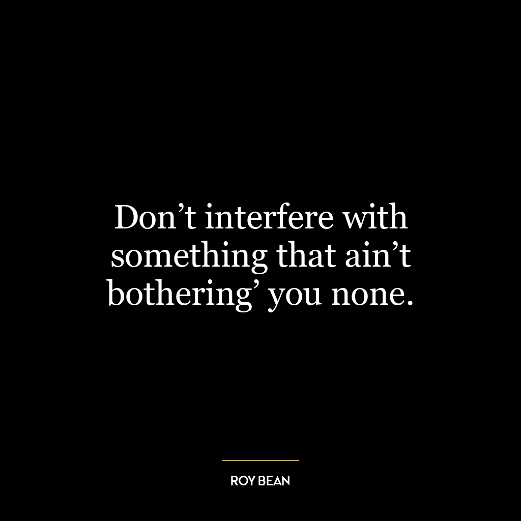 Don’t interfere with something that ain’t bothering’ you none.