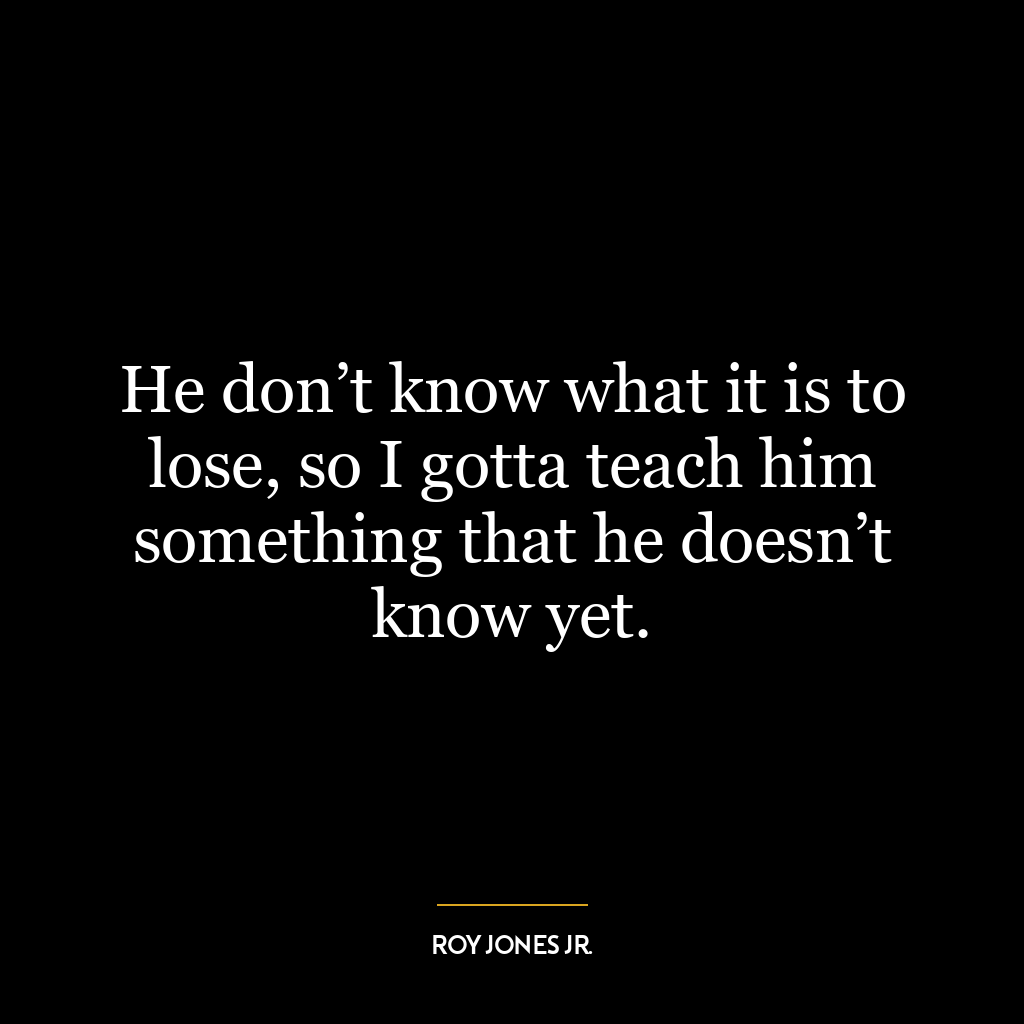 He don’t know what it is to lose, so I gotta teach him something that he doesn’t know yet.