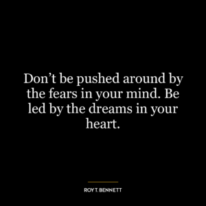 Don't be pushed around by the fears in your mind. Be led by the dreams in your heart.