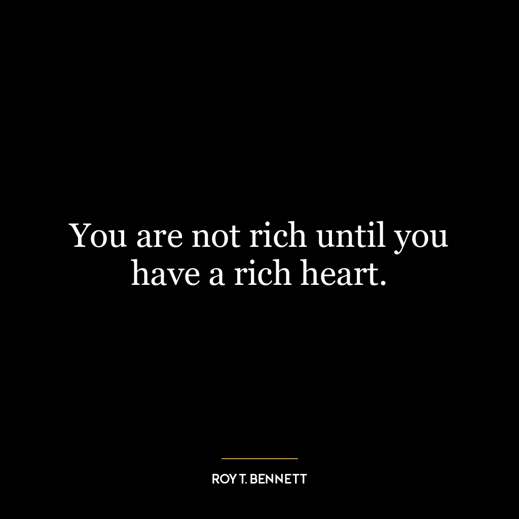 You are not rich until you have a rich heart.