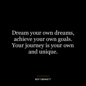 Dream your own dreams, achieve your own goals. Your journey is your own and unique.