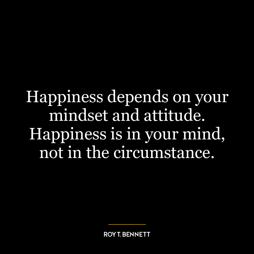 Happiness depends on your mindset and attitude. Happiness is in your mind, not in the circumstance.