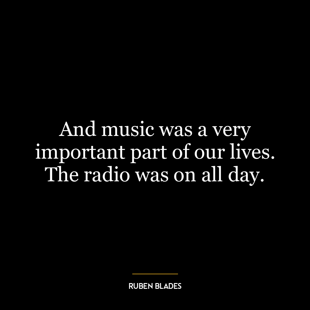 And music was a very important part of our lives. The radio was on all day.