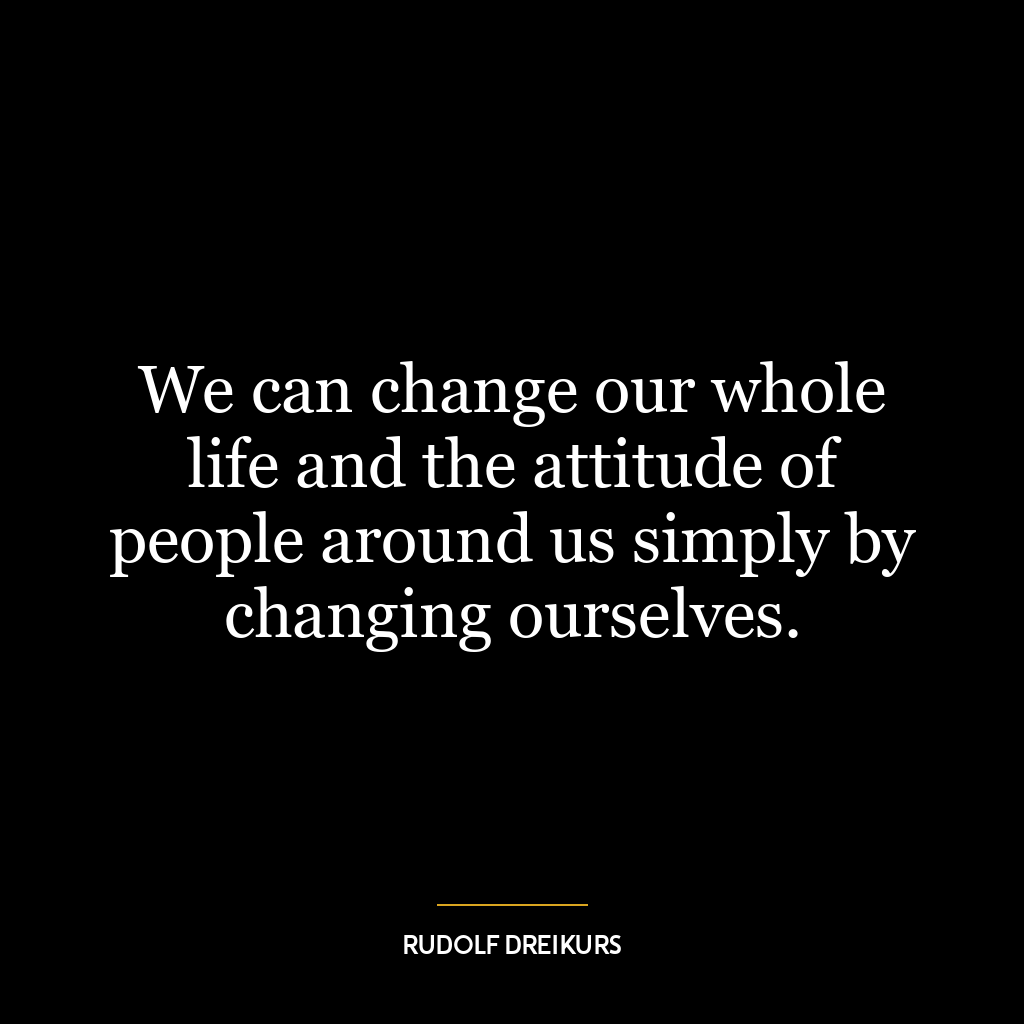 We can change our whole life and the attitude of people around us simply by changing ourselves.