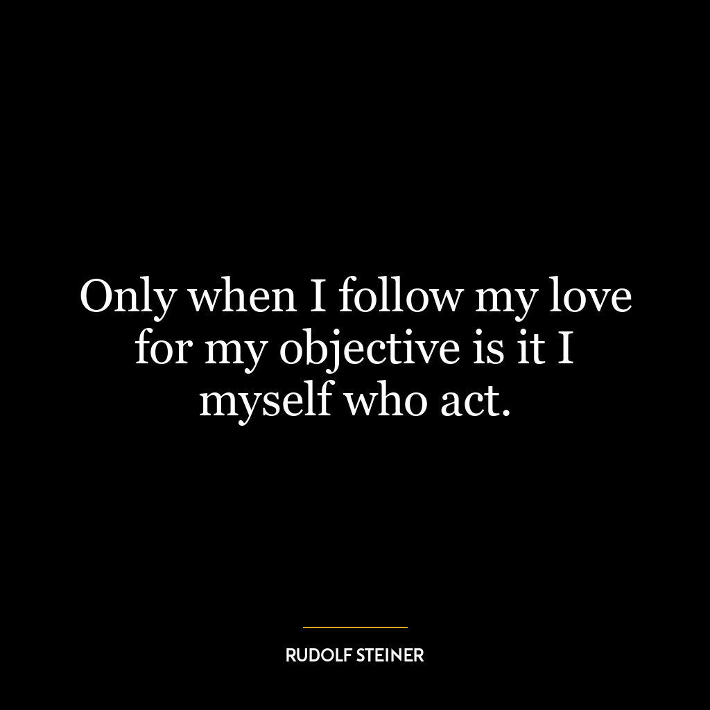 Only when I follow my love for my objective is it I myself who act.