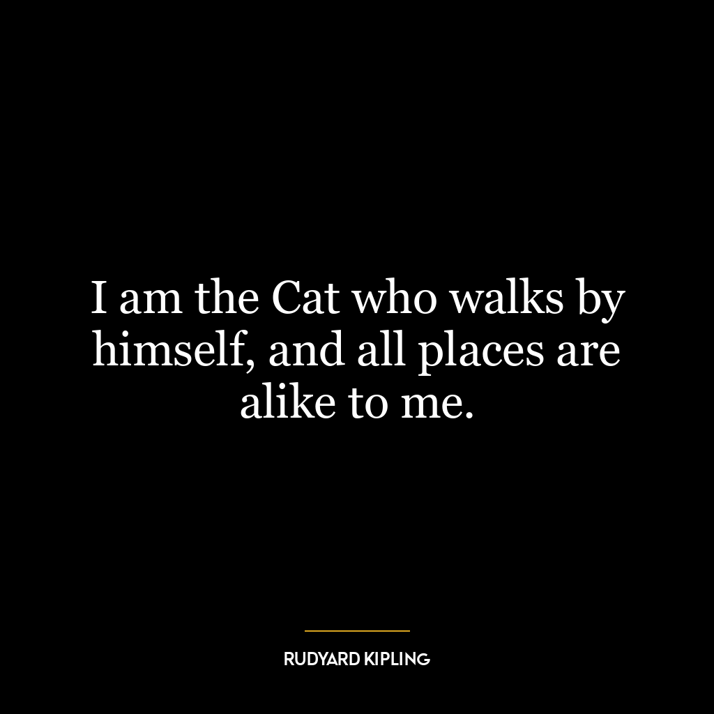 I am the Cat who walks by himself, and all places are alike to me.