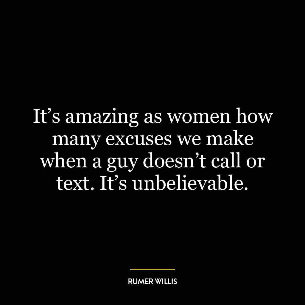 It’s amazing as women how many excuses we make when a guy doesn’t call or text. It’s unbelievable.