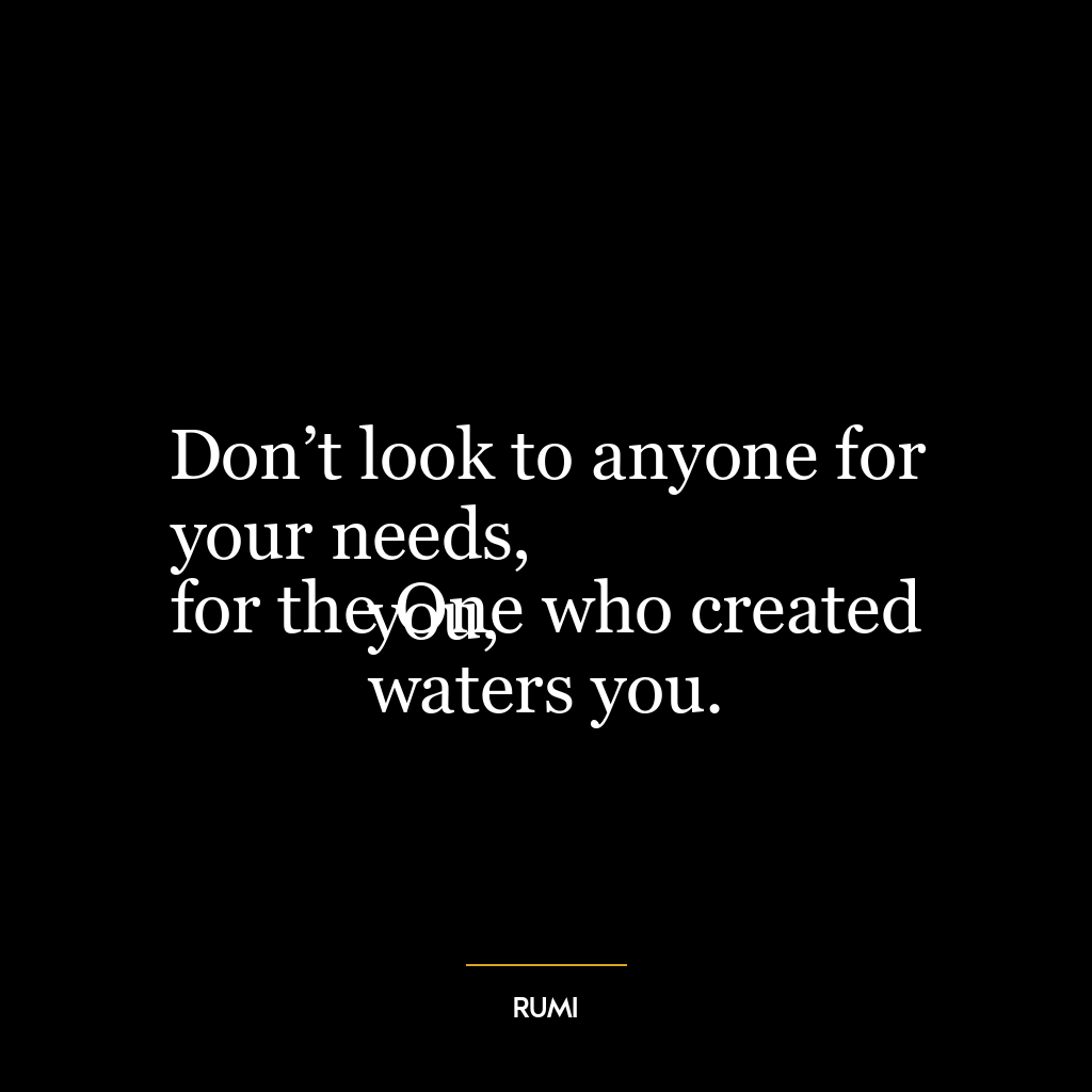 Don’t look to anyone for your needs,
for the One who created you,
waters you.