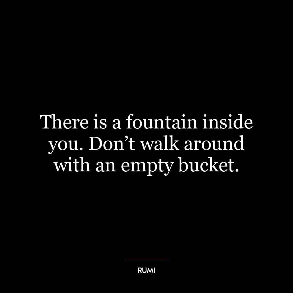 There is a fountain inside you. Don’t walk around with an empty bucket.