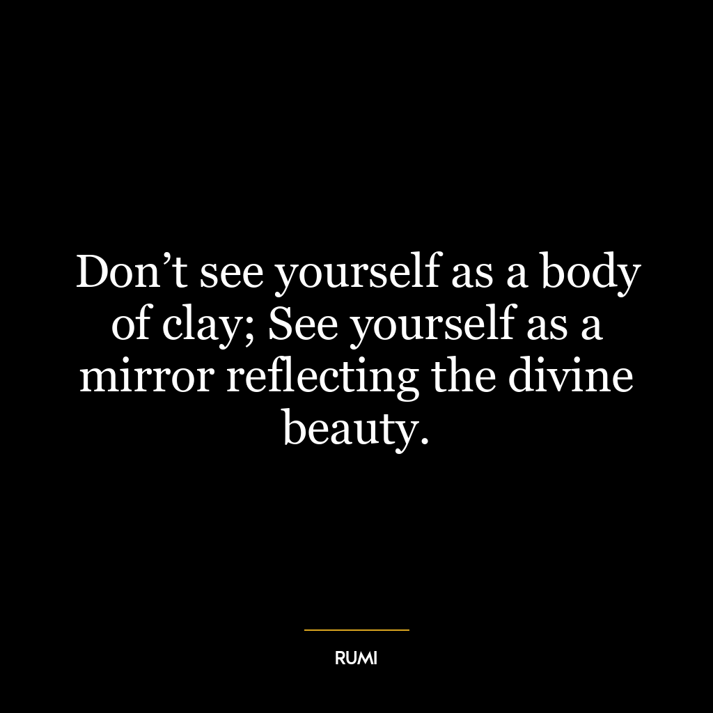 Don’t see yourself as a body of clay; See yourself as a mirror reflecting the divine beauty.