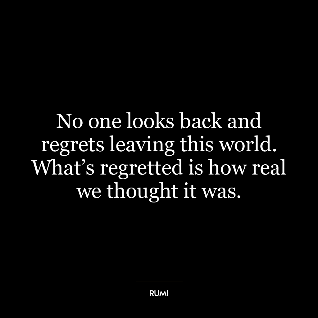 No one looks back and regrets leaving this world. What’s regretted is how real we thought it was.