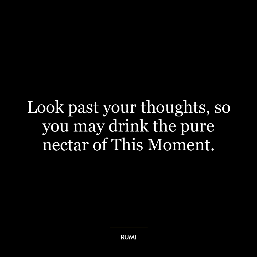 Look past your thoughts, so you may drink the pure nectar of This Moment.