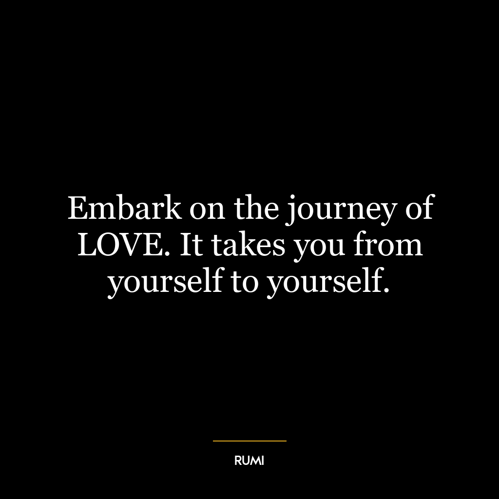 Embark on the journey of LOVE. It takes you from yourself to yourself.