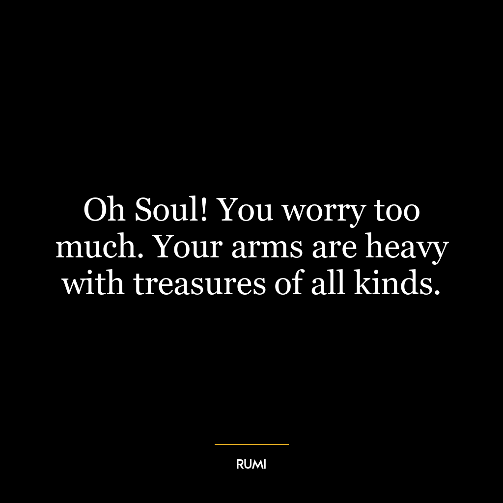 Oh Soul! You worry too much. Your arms are heavy with treasures of all kinds.