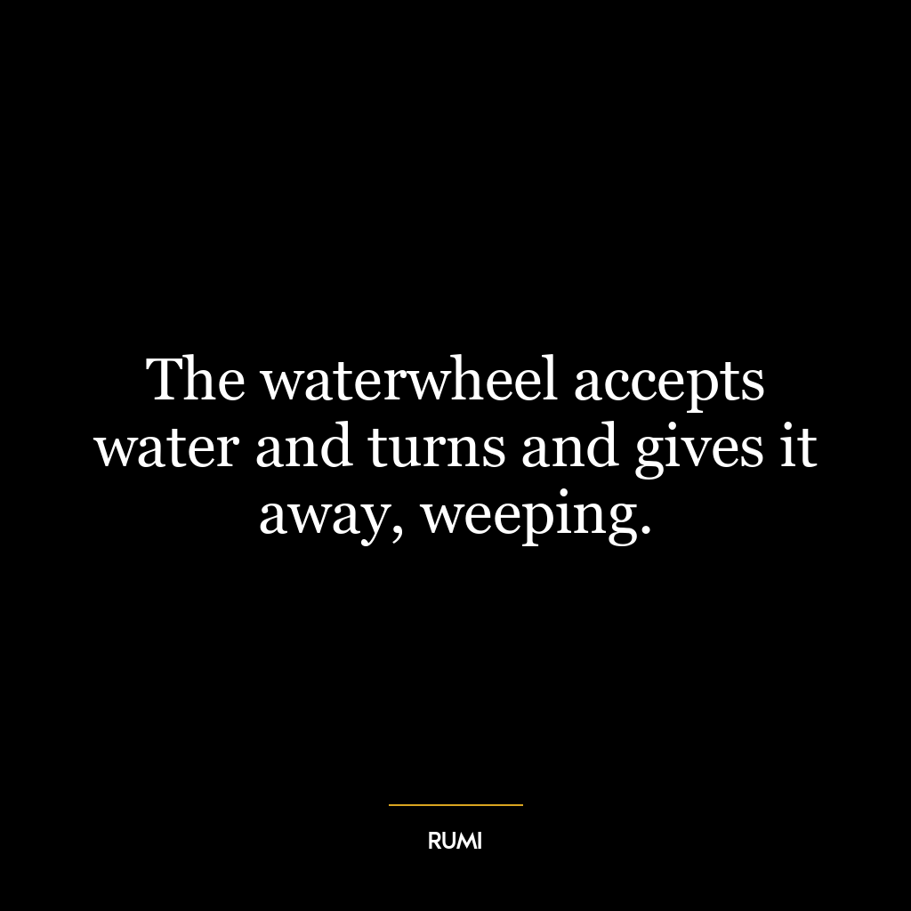 The waterwheel accepts water and turns and gives it away, weeping.