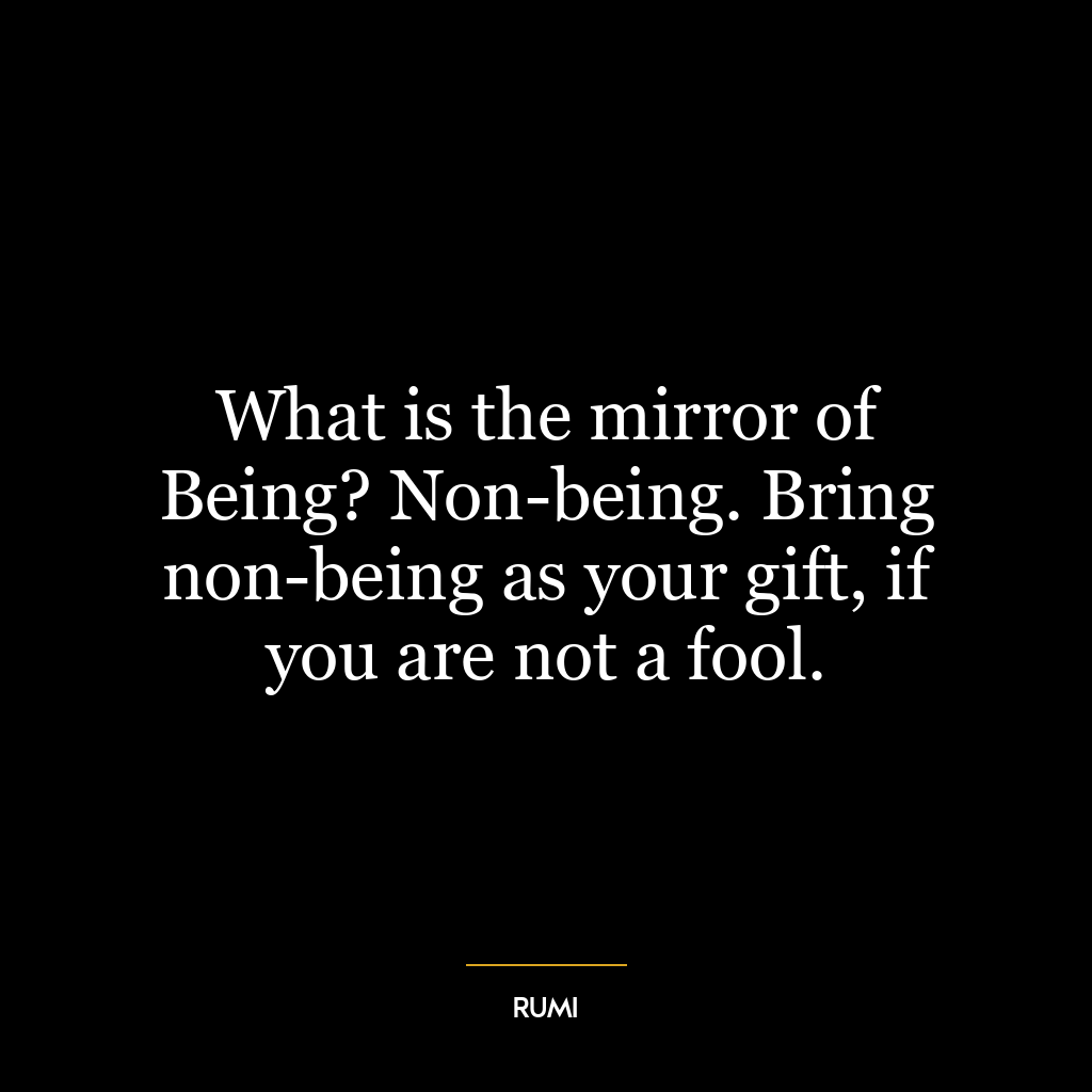 What is the mirror of Being? Non-being. Bring non-being as your gift, if you are not a fool.