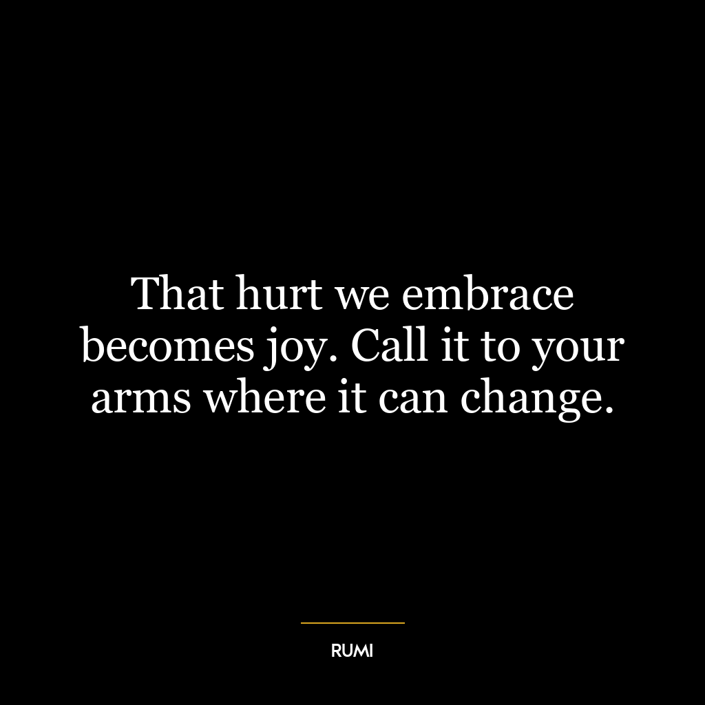 That hurt we embrace becomes joy. Call it to your arms where it can change.