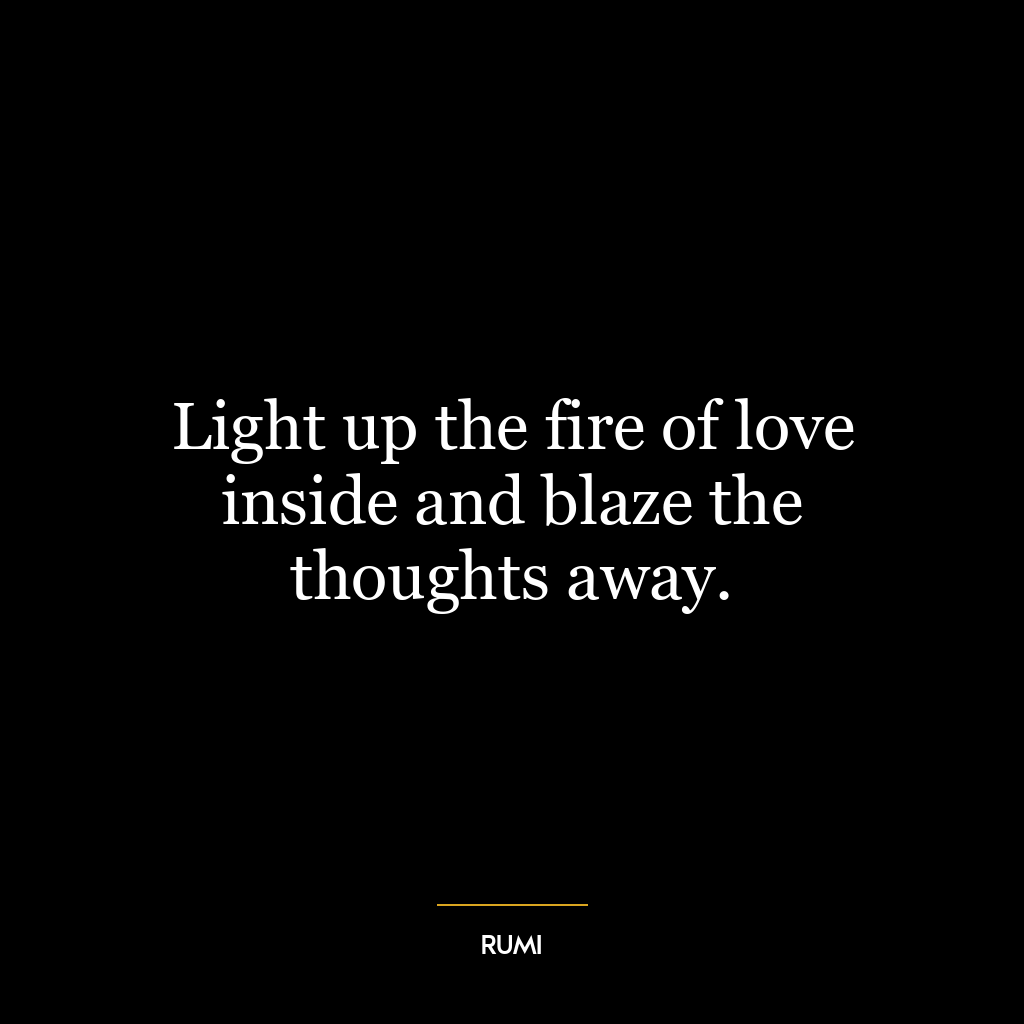 Light up the fire of love inside and blaze the thoughts away.