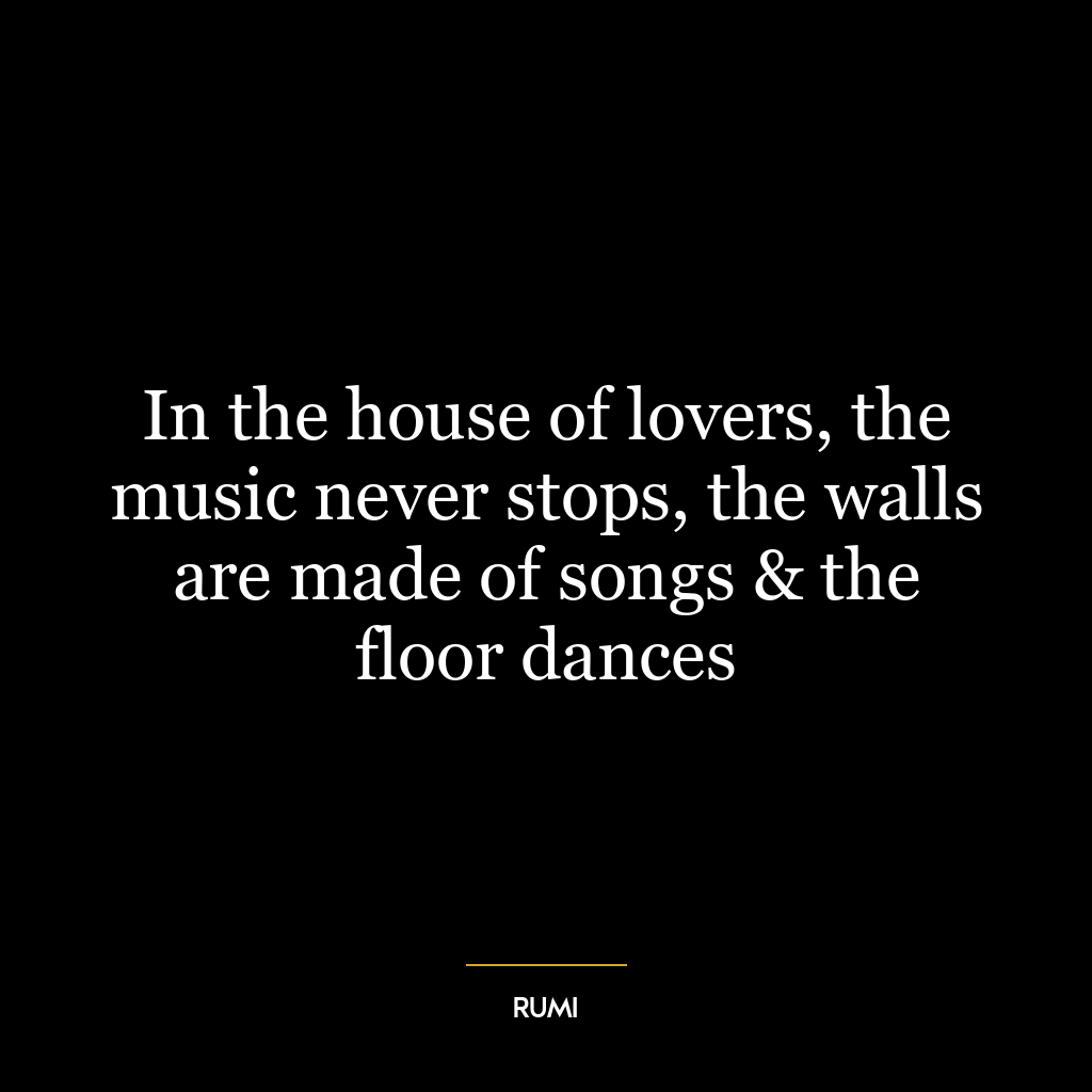 In the house of lovers, the music never stops, the walls are made of songs & the floor dances