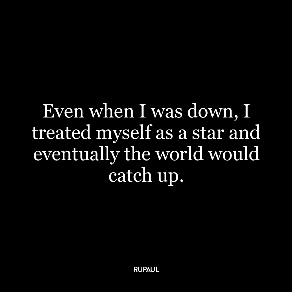 Even when I was down, I treated myself as a star and eventually the world would catch up.