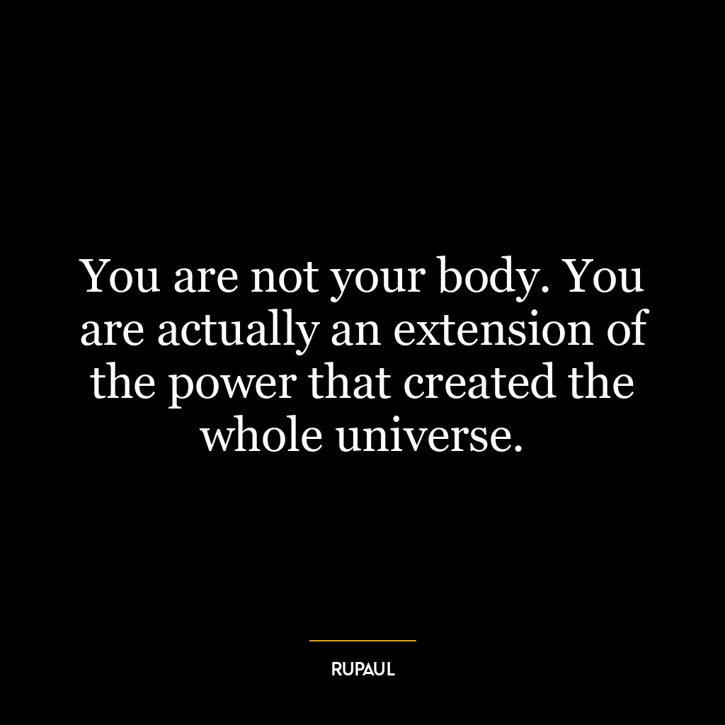 You are not your body. You are actually an extension of the power that created the whole universe.