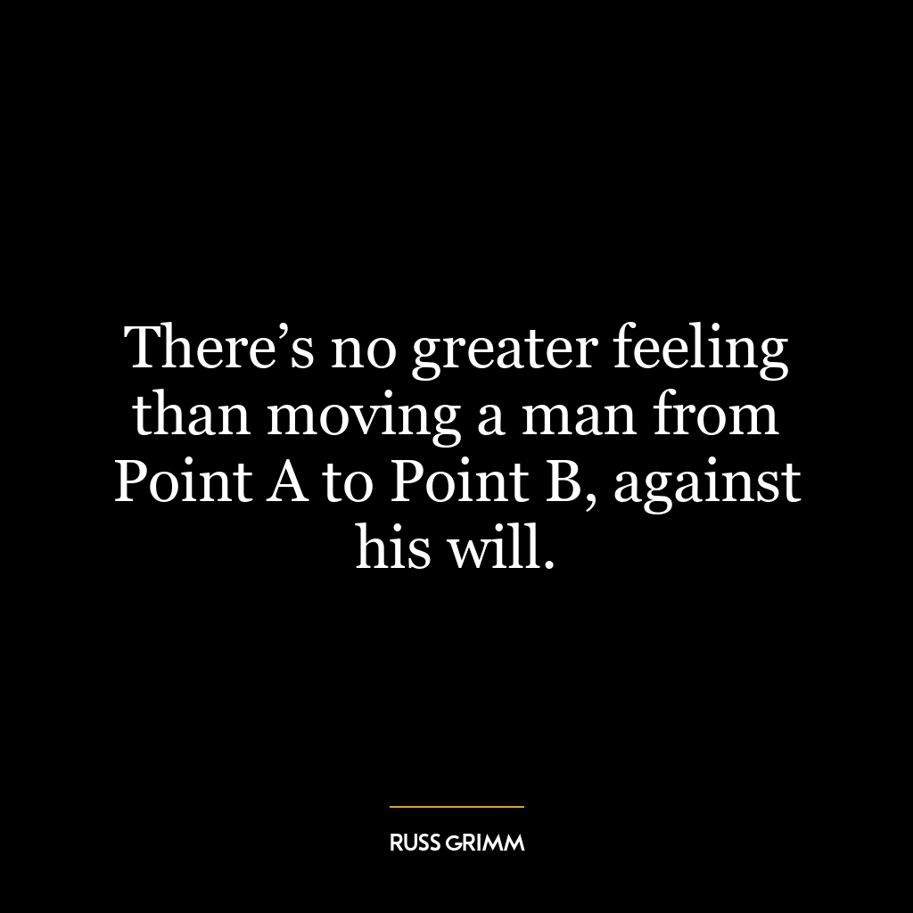 There’s no greater feeling than moving a man from Point A to Point B, against his will.