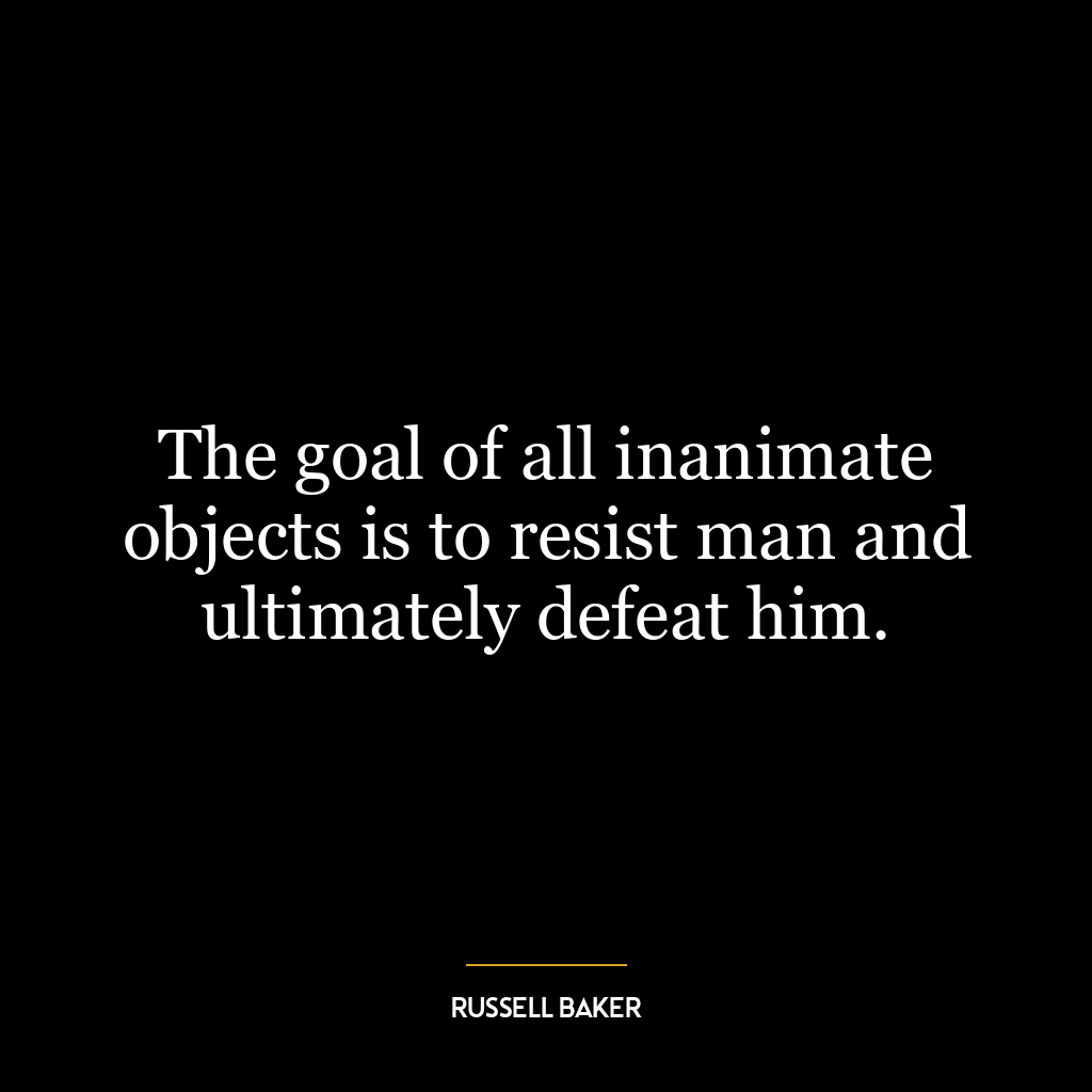 The goal of all inanimate objects is to resist man and ultimately defeat him.