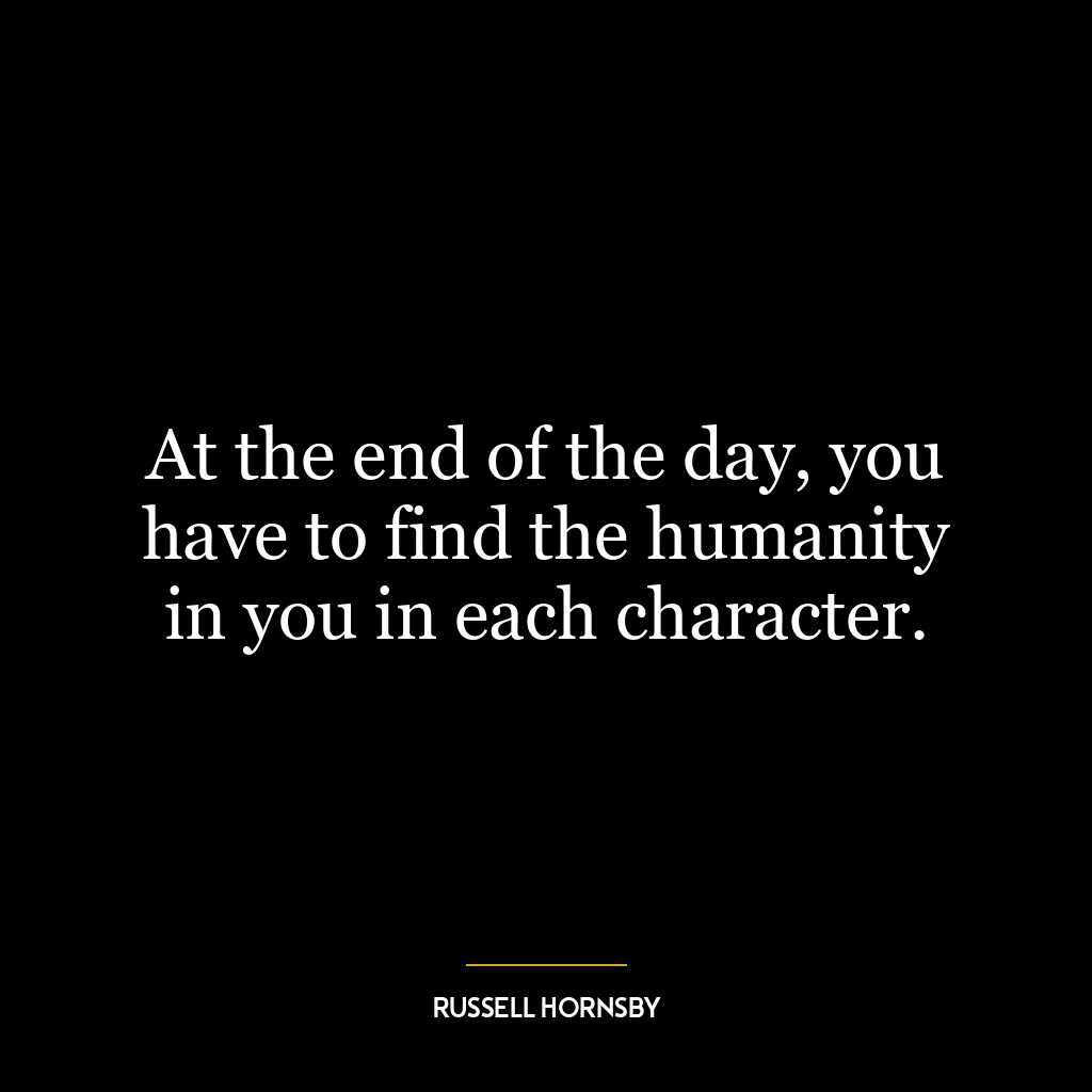 At the end of the day, you have to find the humanity in you in each character.