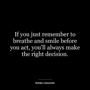 If you just remember to breathe and smile before you act, you’ll always make the right decision.