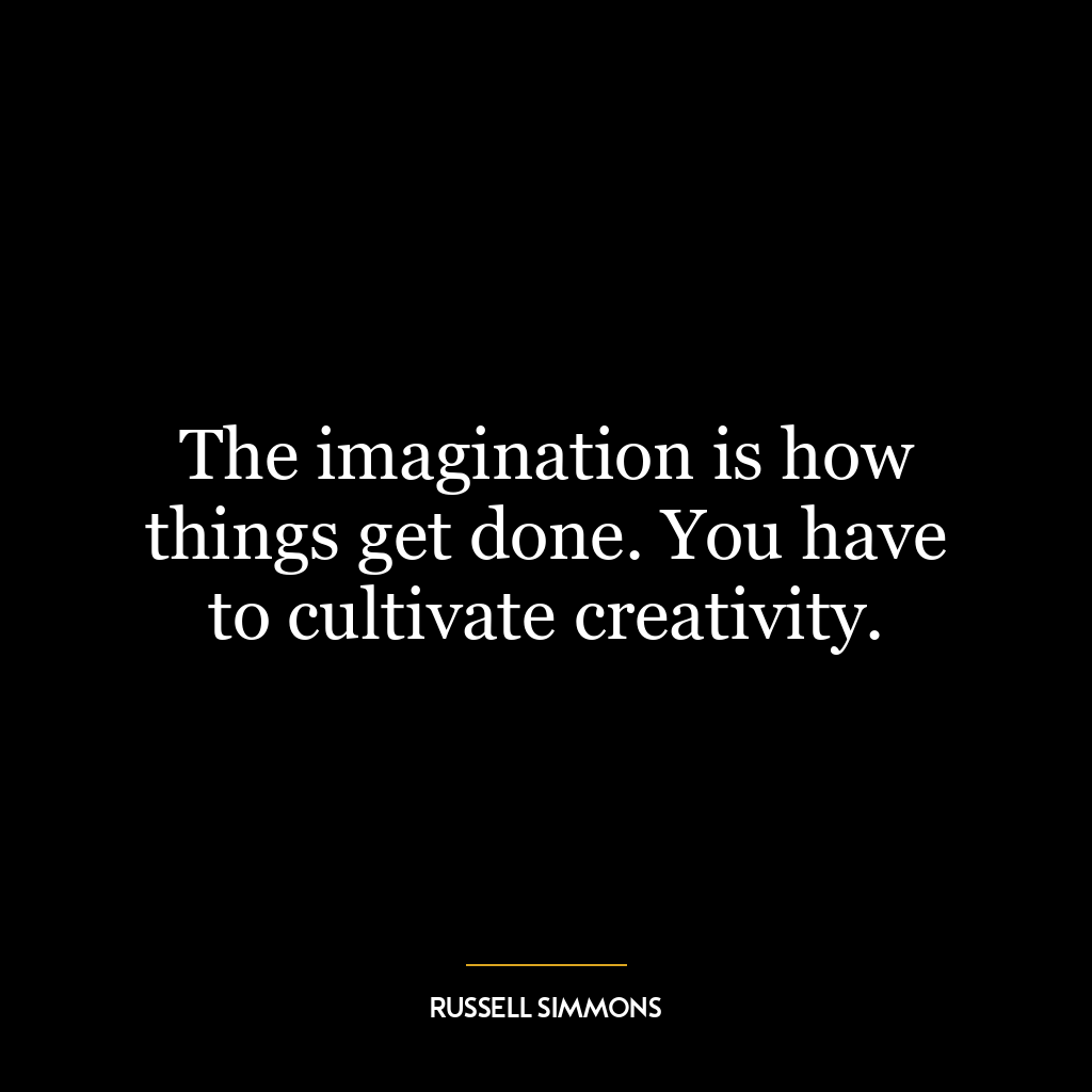 The imagination is how things get done. You have to cultivate creativity.