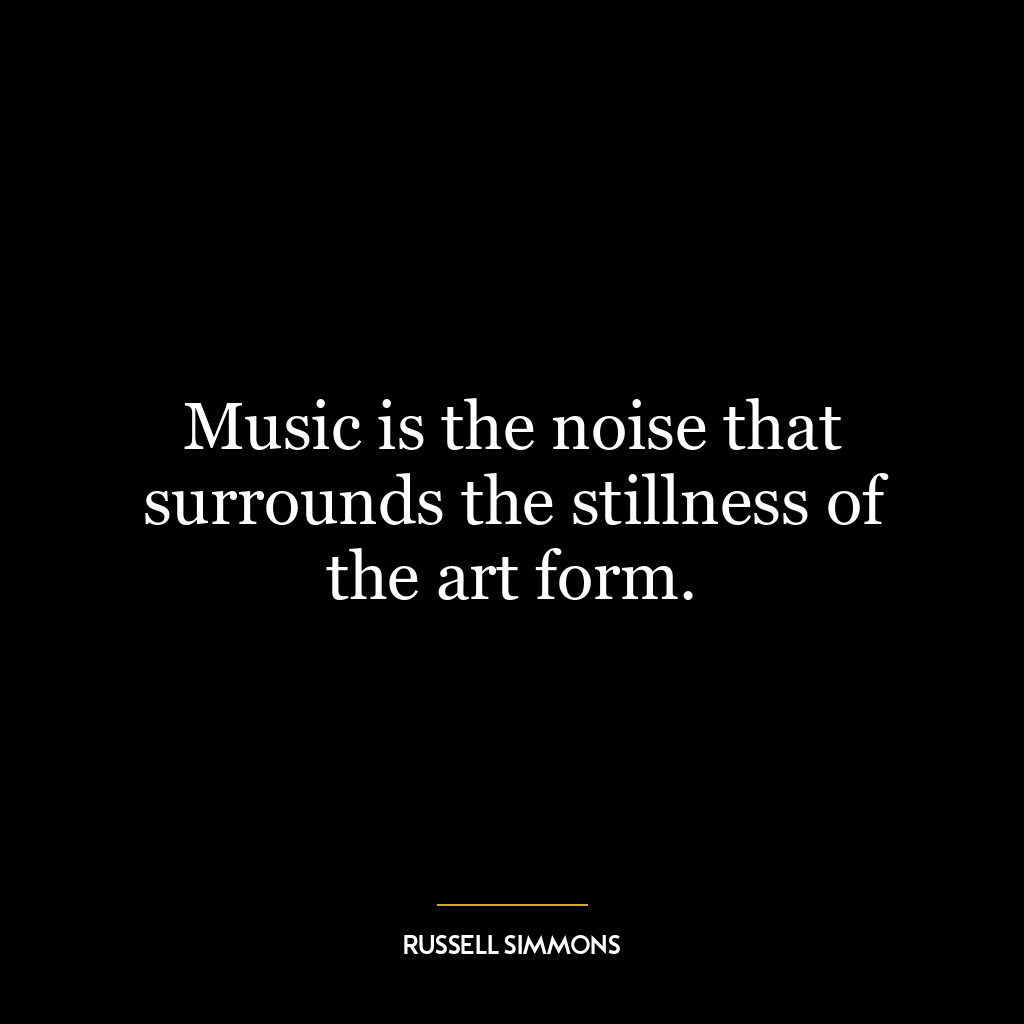 Music is the noise that surrounds the stillness of the art form.