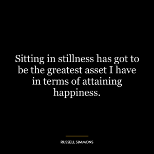 Sitting in stillness has got to be the greatest asset I have in terms of attaining happiness.