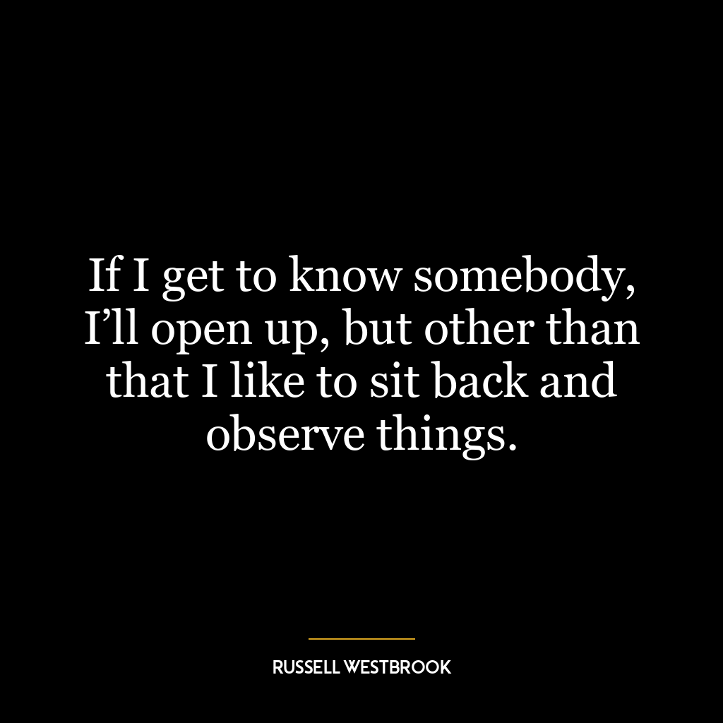 If I get to know somebody, I’ll open up, but other than that I like to sit back and observe things.