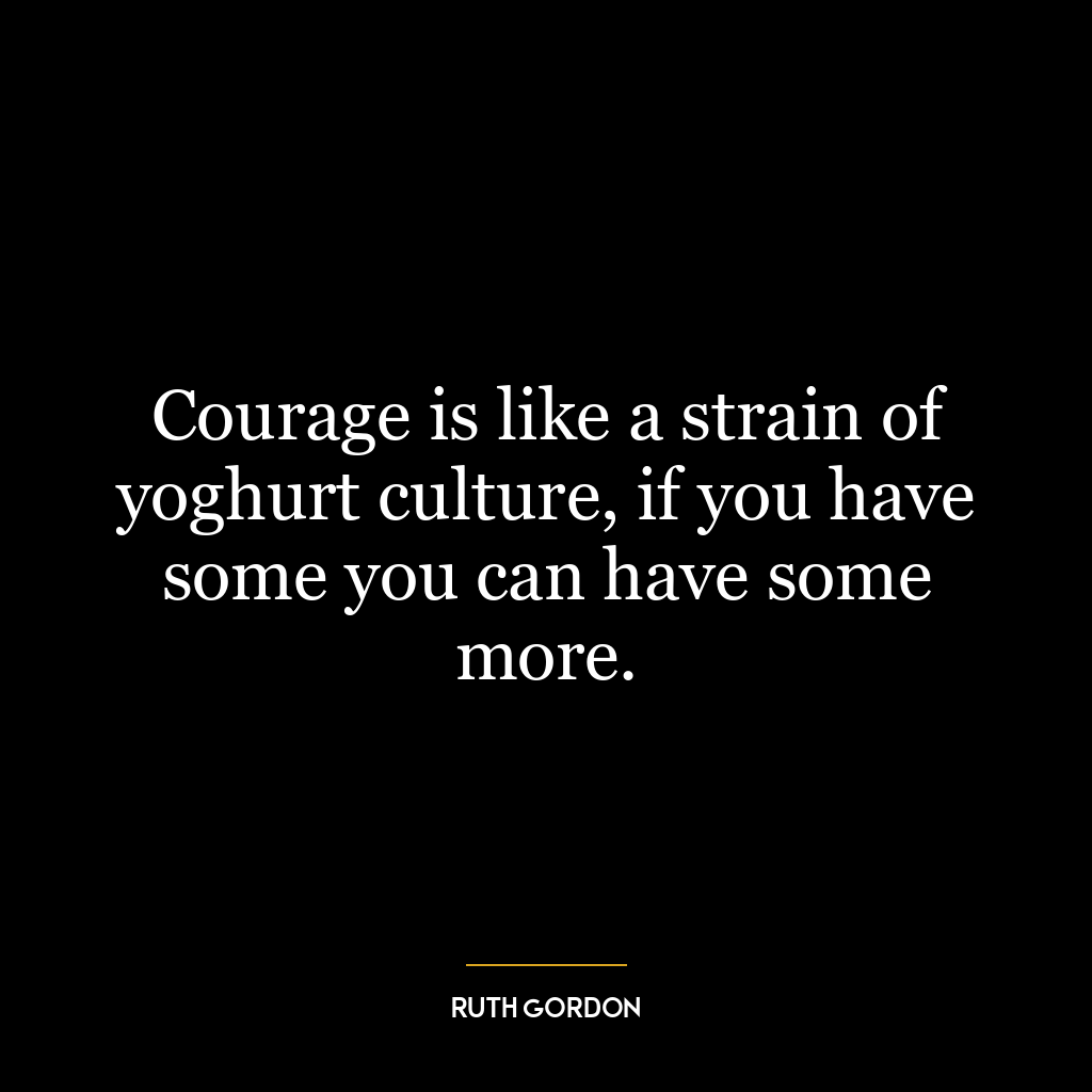 Courage is like a strain of yoghurt culture, if you have some you can have some more.