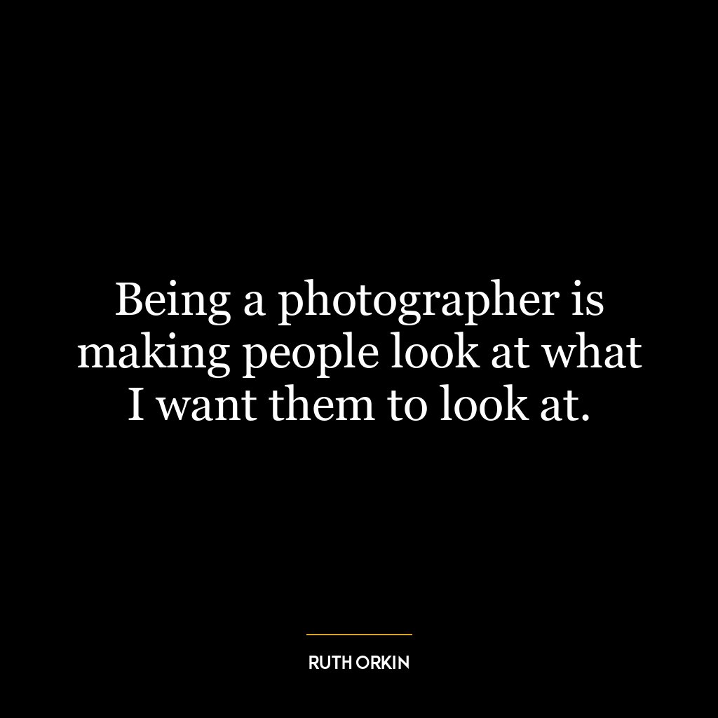 Being a photographer is making people look at what I want them to look at.