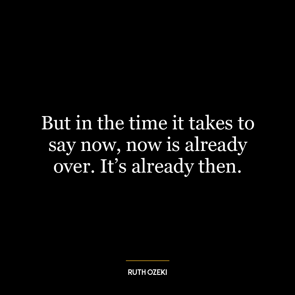 But in the time it takes to say now, now is already over. It’s already then.