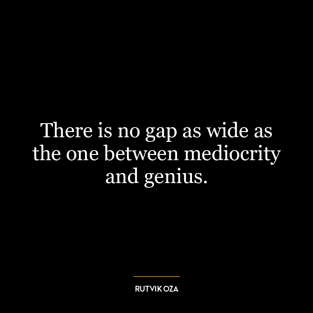 There is no gap as wide as the one between mediocrity and genius.