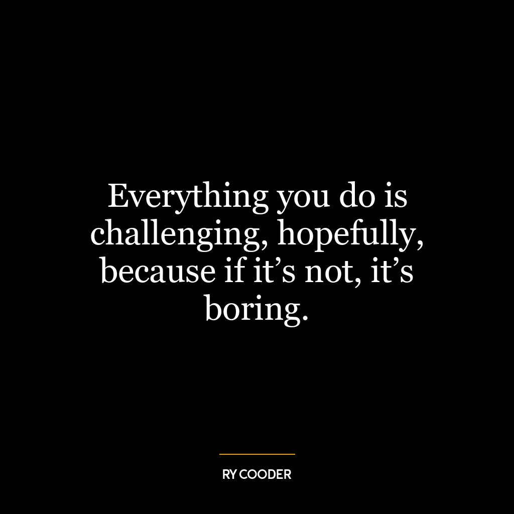 Everything you do is challenging, hopefully, because if it’s not, it’s boring.