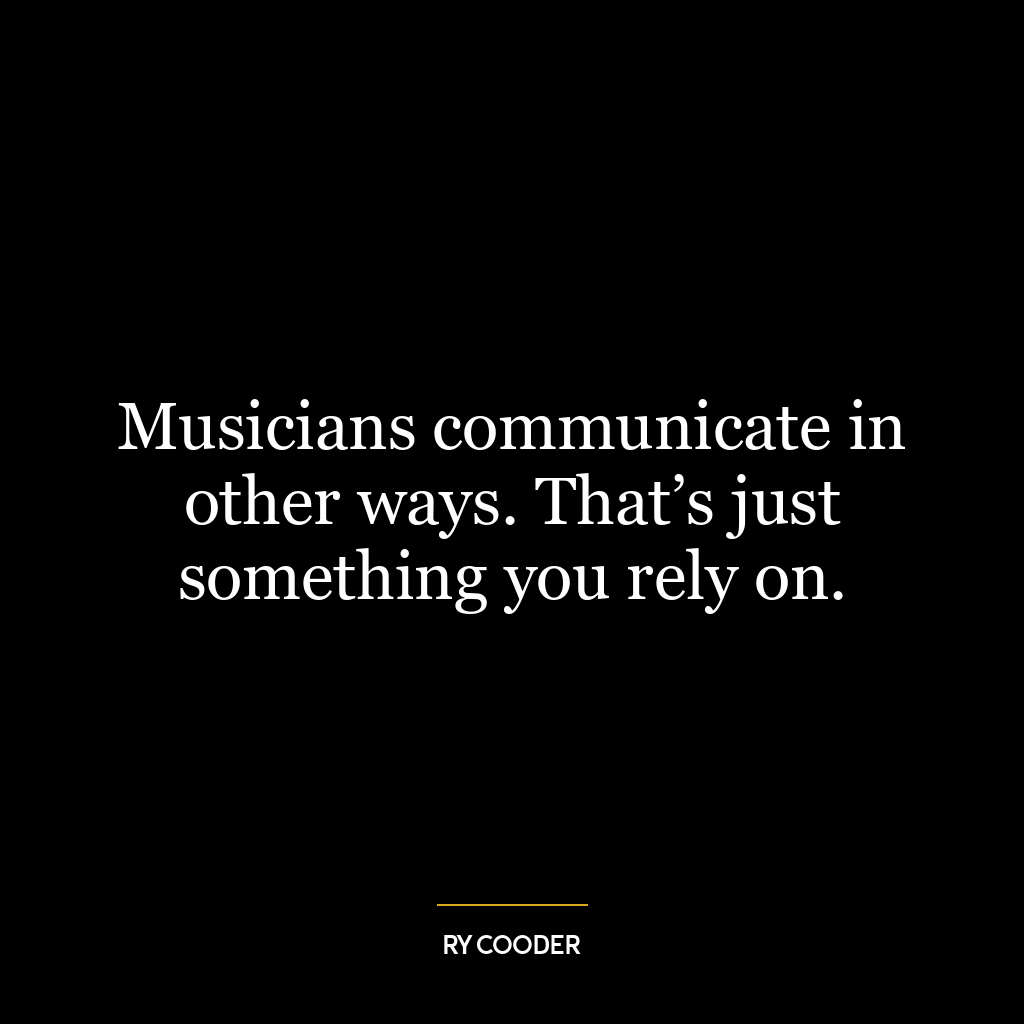 Musicians communicate in other ways. That’s just something you rely on.