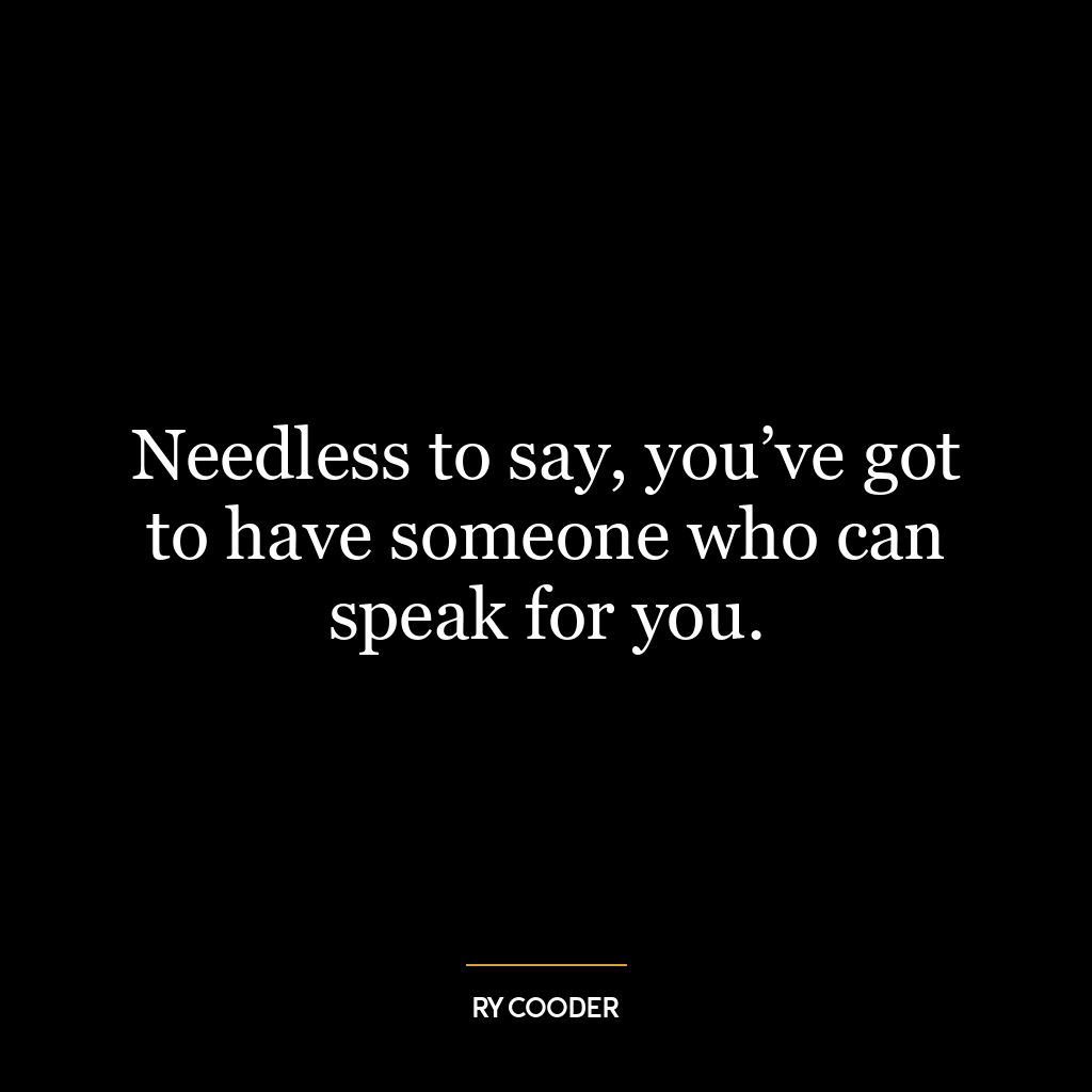 Needless to say, you’ve got to have someone who can speak for you.