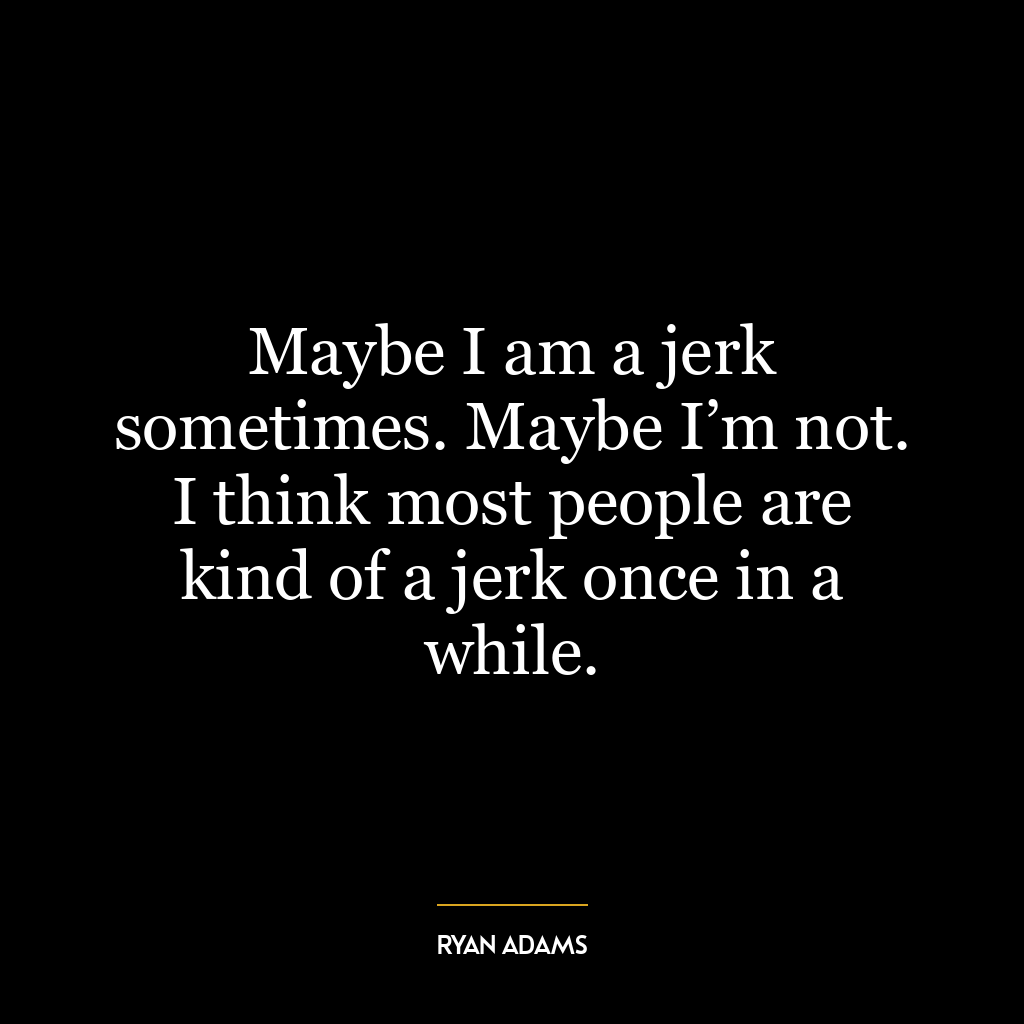 Maybe I am a jerk sometimes. Maybe I’m not. I think most people are kind of a jerk once in a while.