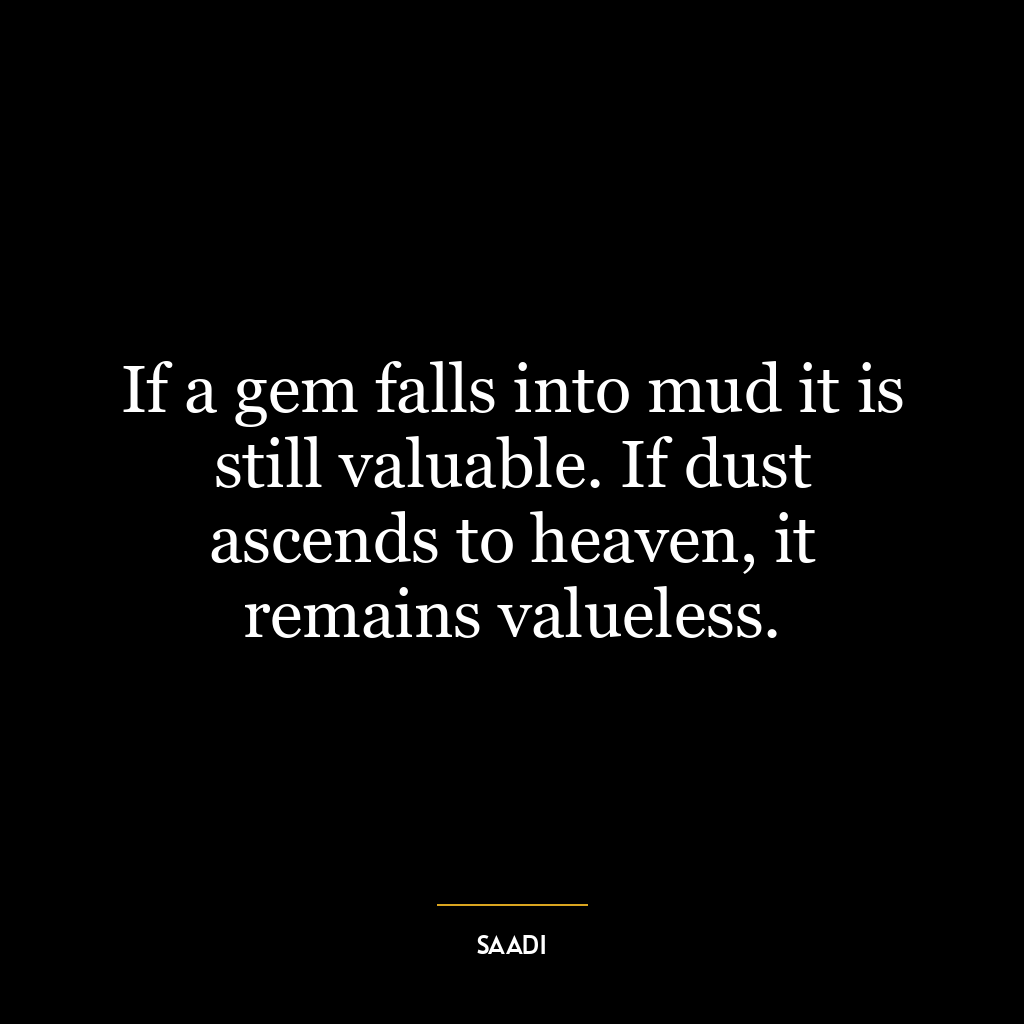 If a gem falls into mud it is still valuable. If dust ascends to heaven, it remains valueless.