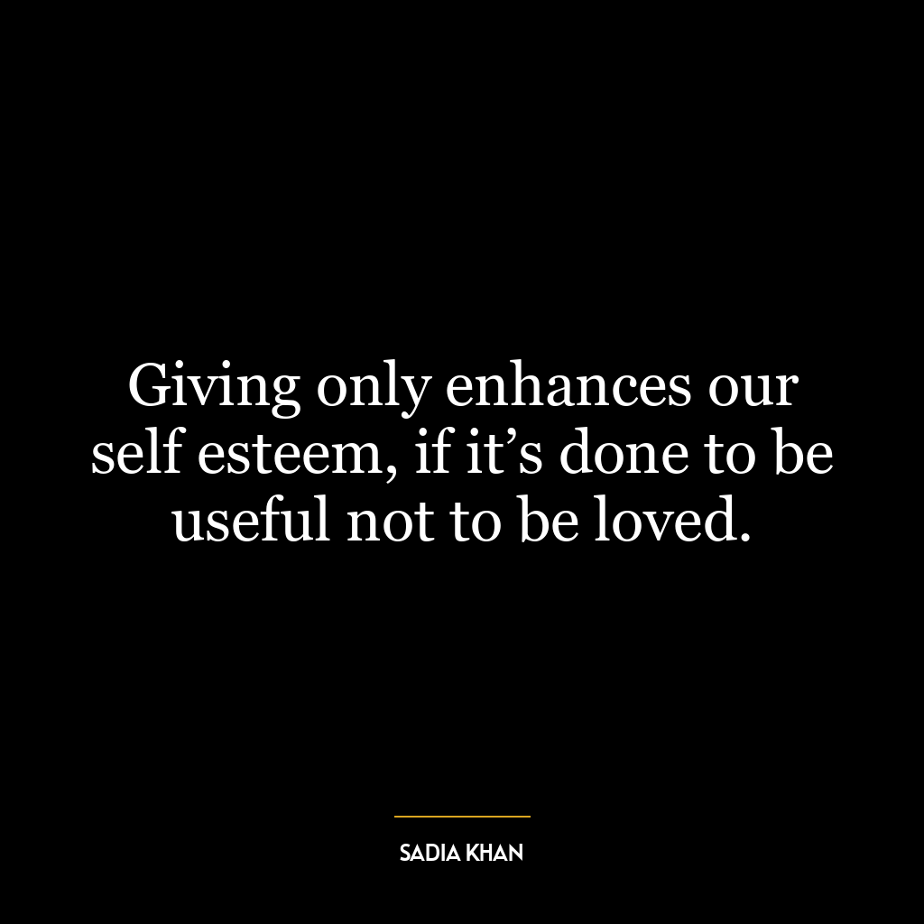 Giving only enhances our self esteem, if it’s done to be useful not to be loved.